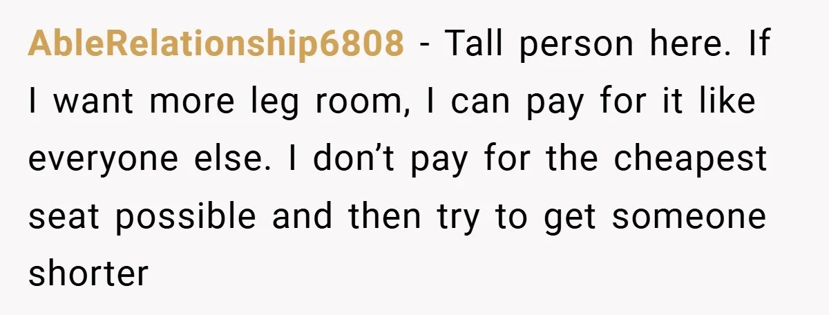 AbleRelationship6808 − Tall person here. If I want more leg room, I can pay for it like everyone else. I don’t pay for the cheapest seat possible and then try...