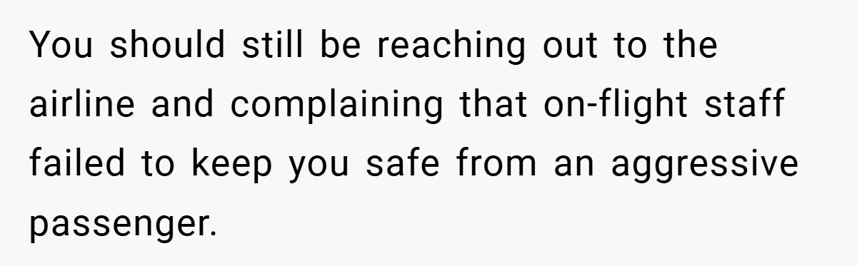 You should still be reaching out to the airline and complaining that on-flight staff failed to keep you safe from an aggressive passenger.