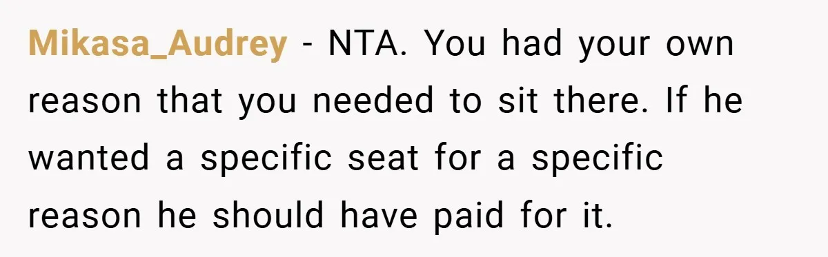 Mikasa_Audrey − NTA. You had your own reason that you needed to sit there. If he wanted a specific seat for a specific reason he should have paid for it.