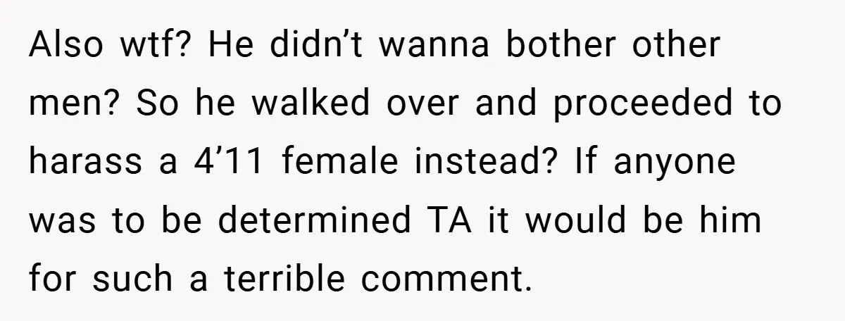 Also wtf? He didn’t wanna bother other men? So he walked over and proceeded to harass a 4’11 female instead? If anyone was to be determined TA it would be...