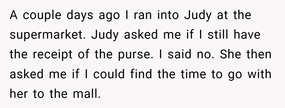 A couple days ago I ran into Judy at the supermarket. Judy asked me if I still have the receipt of the purse. I said no. She then asked me...