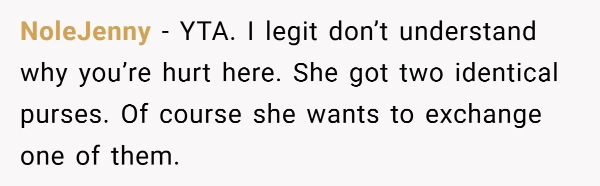 NoleJenny − YTA. I legit don’t understand why you’re hurt here. She got two identical purses. Of course she wants to exchange one of them.