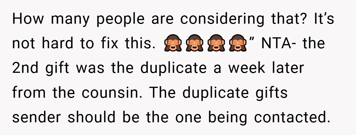 How many people are considering that? It’s not hard to fix this. 🙈🙈🙈🙈” NTA- the 2nd gift was the duplicate a week later from the counsin. The duplicate gifts sender...