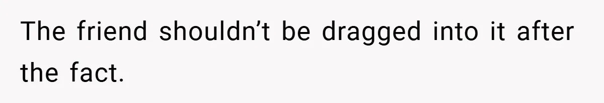 The friend shouldn’t be dragged into it after the fact.