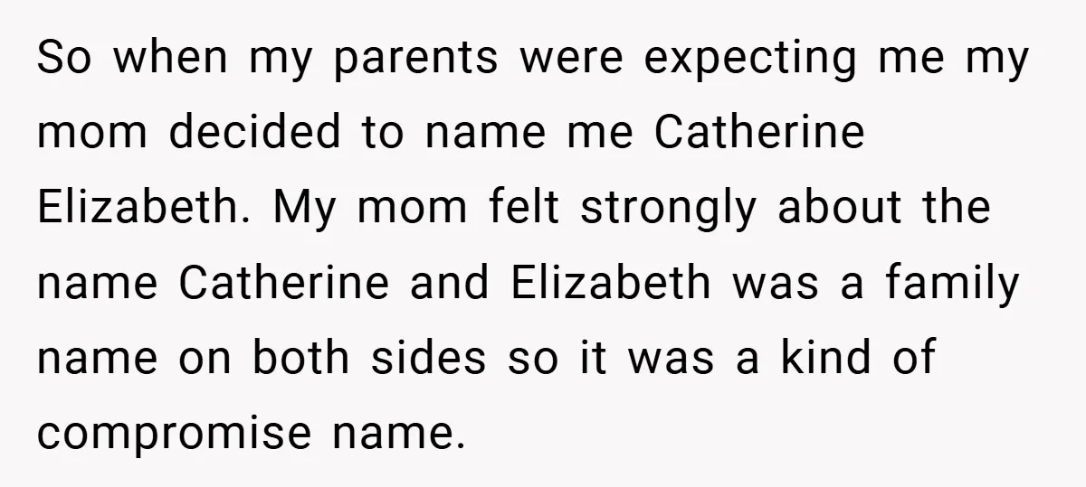 A Teen Refuses to Change the Name She Loves After Her Mom Spent 18 Years Hating It So when my parents were expecting me my mom decided to name me Catherine Elizabeth. My mom felt strongly about the name Catherine and Elizabeth was a family name on...