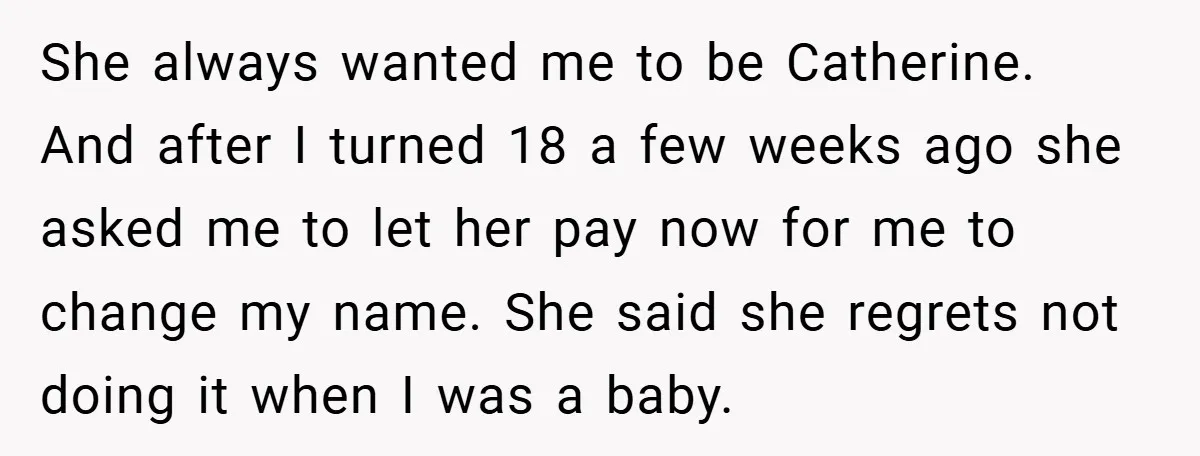 A Teen Refuses to Change the Name She Loves After Her Mom Spent 18 Years Hating It She always wanted me to be Catherine. And after I turned 18 a few weeks ago she asked me to let her pay now for me to change my name....