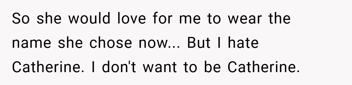 A Teen Refuses to Change the Name She Loves After Her Mom Spent 18 Years Hating It So she would love for me to wear the name she chose now... But I hate Catherine. I don't want to be Catherine.
