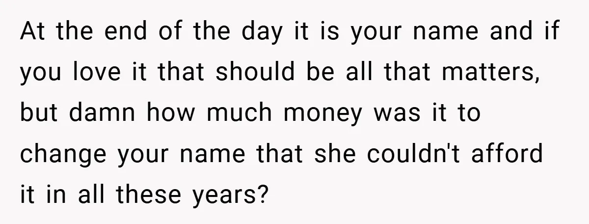 A Teen Refuses to Change the Name She Loves After Her Mom Spent 18 Years Hating It At the end of the day it is your name and if you love it that should be all that matters, but damn how much money was it to change...
