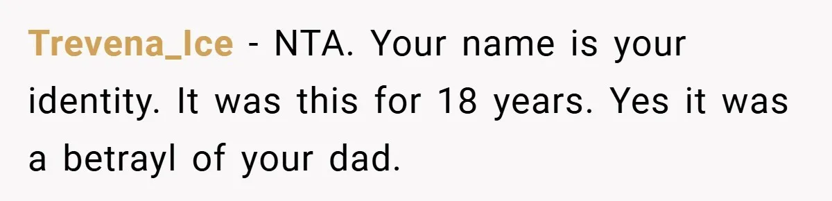 A Teen Refuses to Change the Name She Loves After Her Mom Spent 18 Years Hating It Trevena_Ice − NTA. Your name is your identity. It was this for 18 years. Yes it was a betrayl of your dad.