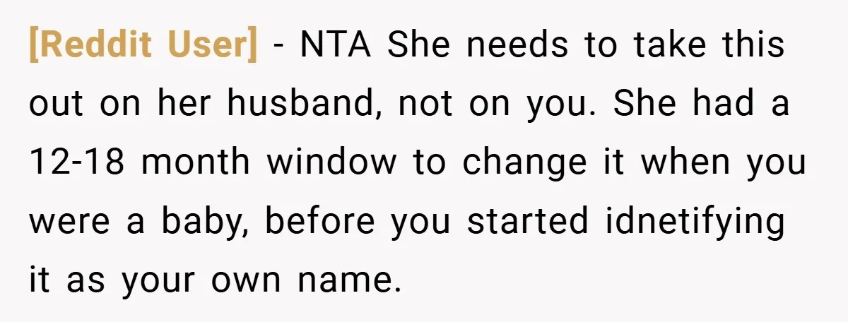 [Reddit User] − NTA She needs to take this out on her husband, not on you. She had a 12-18 month window to change it when you were a baby,...