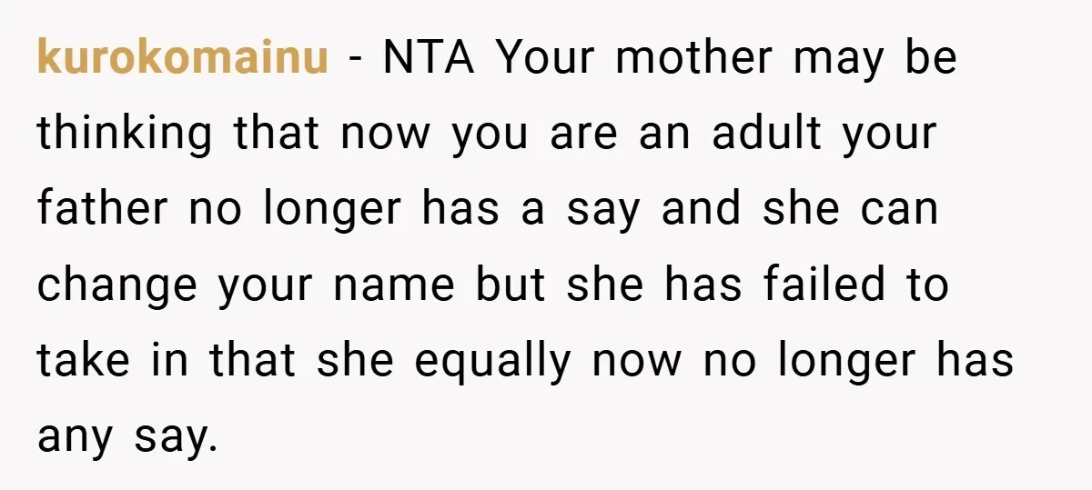 A Teen Refuses to Change the Name She Loves After Her Mom Spent 18 Years Hating It kurokomainu − NTA Your mother may be thinking that now you are an adult your father no longer has a say and she can change your name but she has...