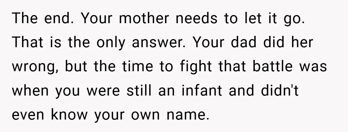 A Teen Refuses to Change the Name She Loves After Her Mom Spent 18 Years Hating It The end. Your mother needs to let it go. That is the only answer. Your dad did her wrong, but the time to fight that battle was when you were...
