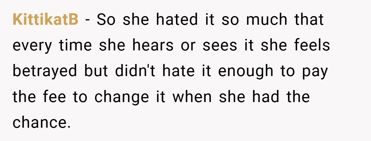 A Teen Refuses to Change the Name She Loves After Her Mom Spent 18 Years Hating It KittikatB − So she hated it so much that every time she hears or sees it she feels betrayed but didn't hate it enough to pay the fee to change...