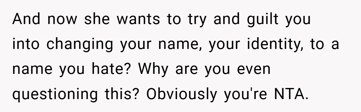 A Teen Refuses to Change the Name She Loves After Her Mom Spent 18 Years Hating It And now she wants to try and guilt you into changing your name, your identity, to a name you hate? Why are you even questioning this? Obviously you're NTA.