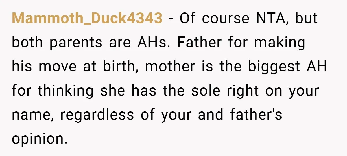 A Teen Refuses to Change the Name She Loves After Her Mom Spent 18 Years Hating It Mammoth_Duck4343 − Of course NTA, but both parents are AHs. Father for making his move at birth, mother is the biggest AH for thinking she has the sole right on...
