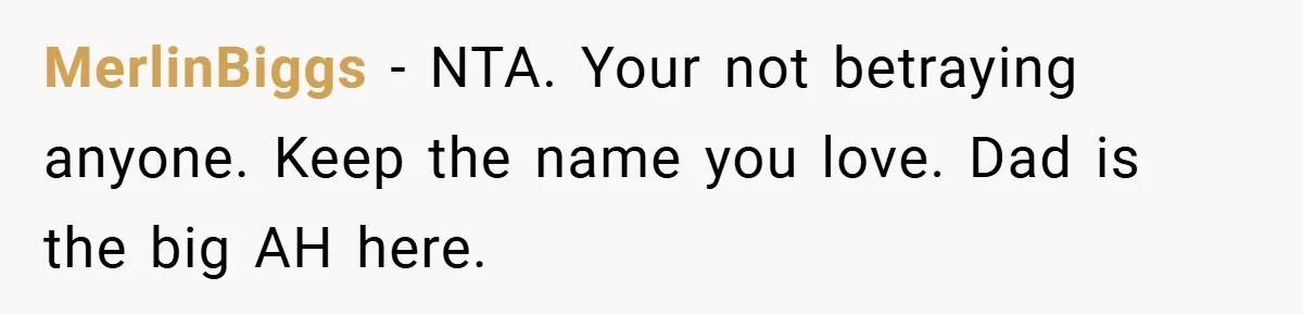 A Teen Refuses to Change the Name She Loves After Her Mom Spent 18 Years Hating It MerlinBiggs − NTA. Your not betraying anyone. Keep the name you love. Dad is the big AH here.