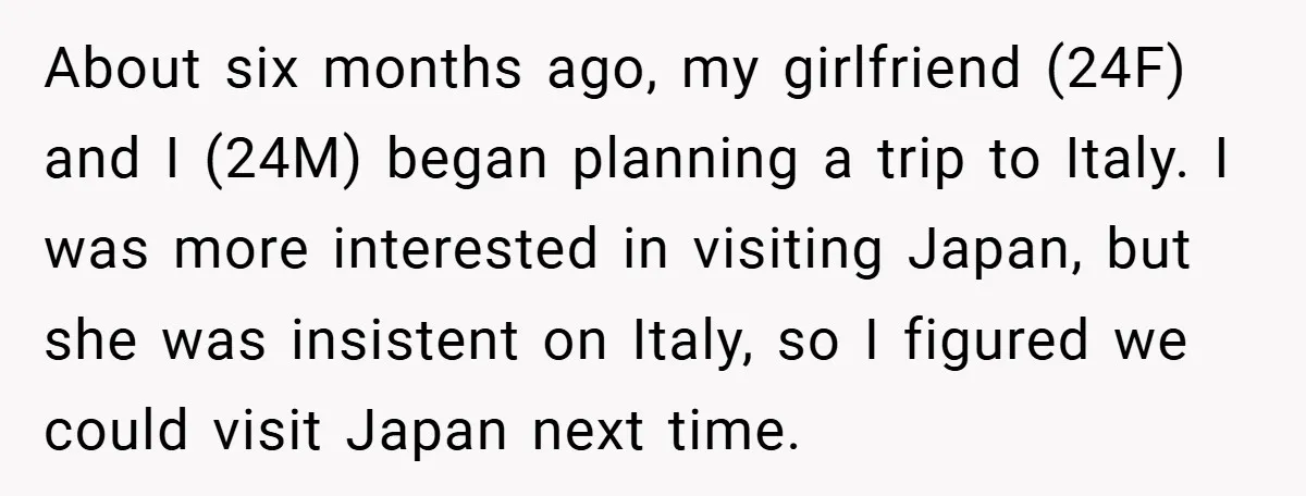 About six months ago, my girlfriend (24F) and I (24M) began planning a trip to Italy. I was more interested in visiting Japan, but she was insistent on Italy, so...