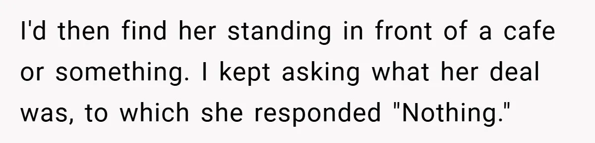 I'd then find her standing in front of a cafe or something. I kept asking what her deal was, to which she responded "Nothing."