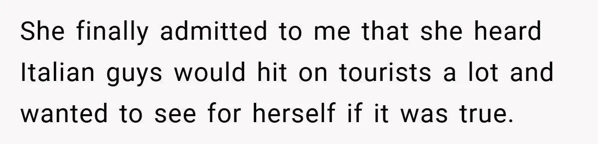 She finally admitted to me that she heard Italian guys would hit on tourists a lot and wanted to see for herself if it was true.