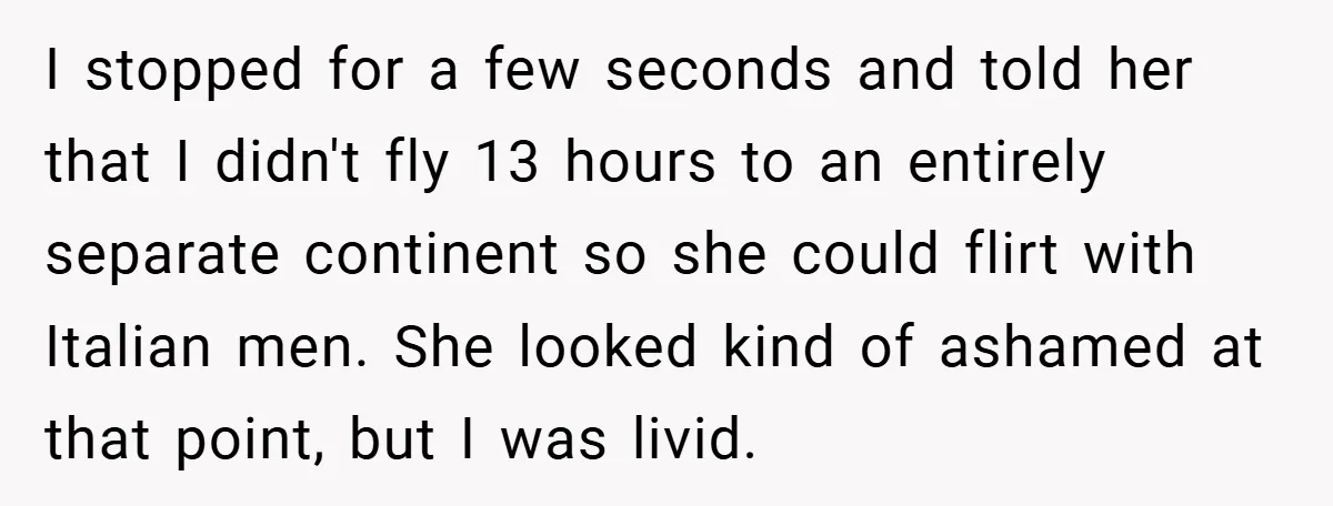 I stopped for a few seconds and told her that I didn't fly 13 hours to an entirely separate continent so she could flirt with Italian men. She looked kind...