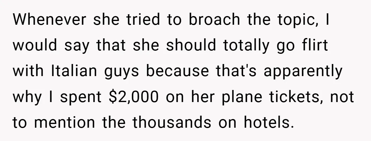 Whenever she tried to broach the topic, I would say that she should totally go flirt with Italian guys because that's apparently why I spent $2,000 on her plane tickets,...