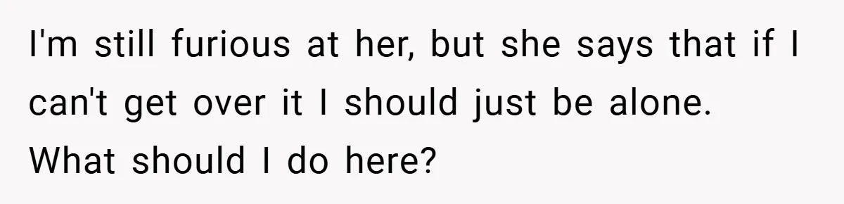 I'm still furious at her, but she says that if I can't get over it I should just be alone. What should I do here?