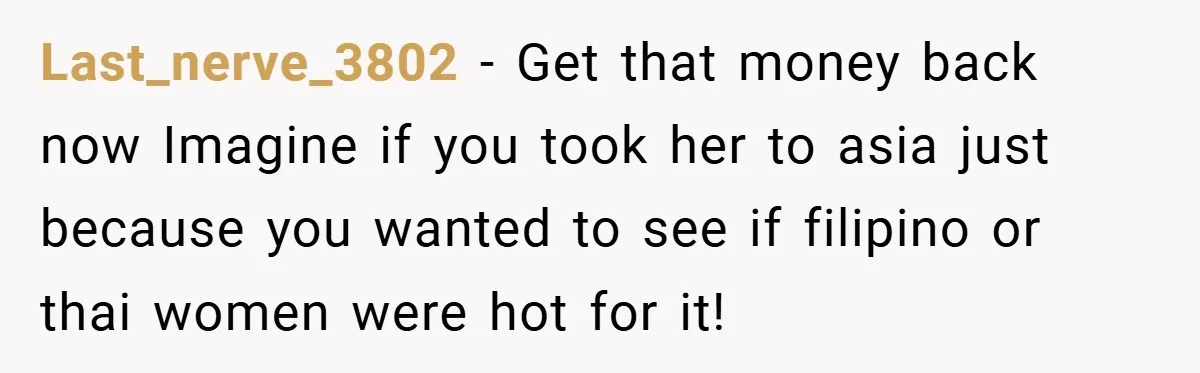 Last_nerve_3802 − Get that money back now Imagine if you took her to asia just because you wanted to see if filipino or thai women were hot for it!