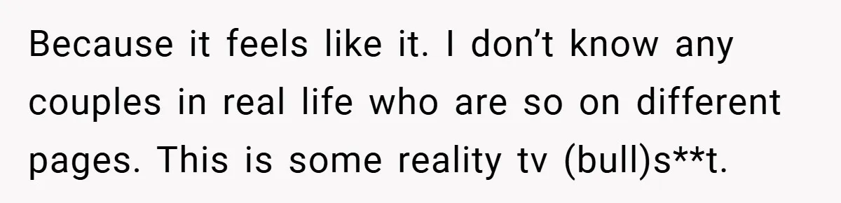 Because it feels like it. I don’t know any couples in real life who are so on different pages. This is some reality tv (bull)s**t.