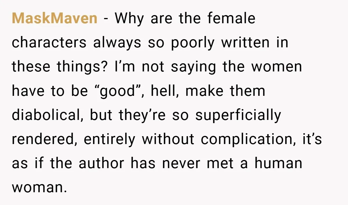 MaskMaven − Why are the female characters always so poorly written in these things? I’m not saying the women have to be “good”, hell, make them diabolical, but they’re so...