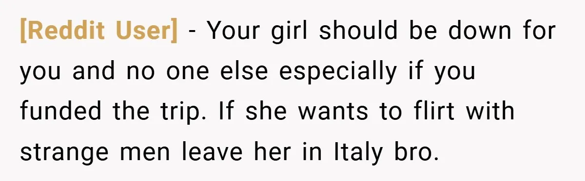 [Reddit User] − Your girl should be down for you and no one else especially if you funded the trip. If she wants to flirt with strange men leave her...