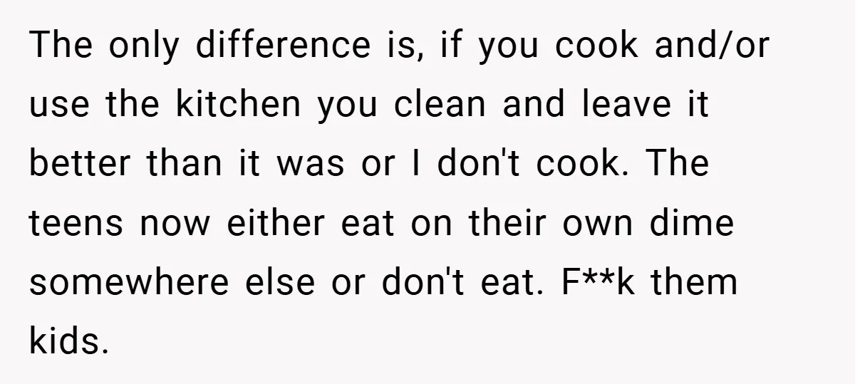 This Mom Refused to Cook in a Messy Kitchen - Her Family Quickly Learned Their Lesson The only difference is, if you cook and/or use the kitchen you clean and leave it better than it was or I don't cook. The teens now either eat on...