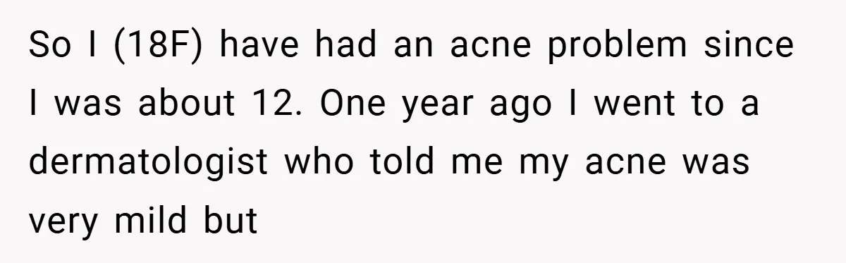So I (18F) have had an acne problem since I was about 12. One year ago I went to a dermatologist who told me my acne was very mild but