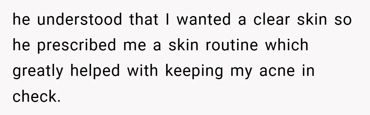 he understood that I wanted a clear skin so he prescribed me a skin routine which greatly helped with keeping my acne in check.