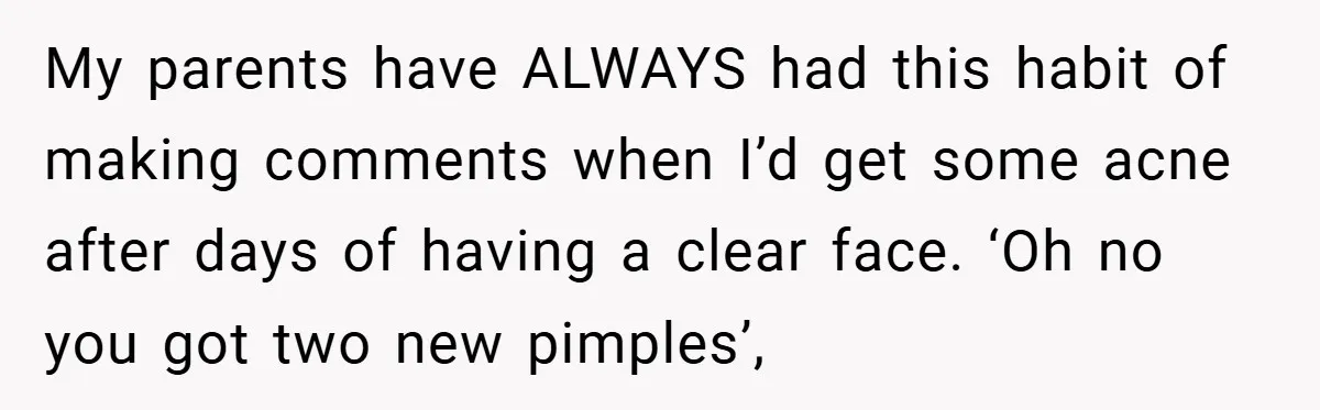 My parents have ALWAYS had this habit of making comments when I’d get some acne after days of having a clear face. ‘Oh no you got two new pimples’,