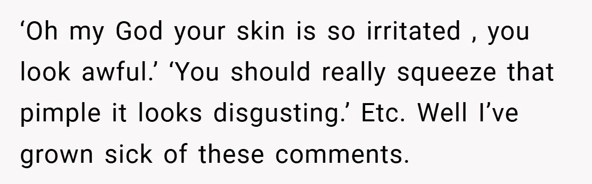 ‘Oh my God your skin is so irritated , you look awful.’ ‘You should really squeeze that pimple it looks disgusting.’ Etc. Well I’ve grown sick of these comments.