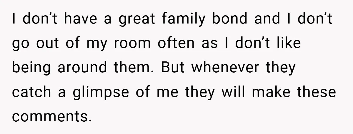 I don’t have a great family bond and I don’t go out of my room often as I don’t like being around them. But whenever they catch a glimpse of...