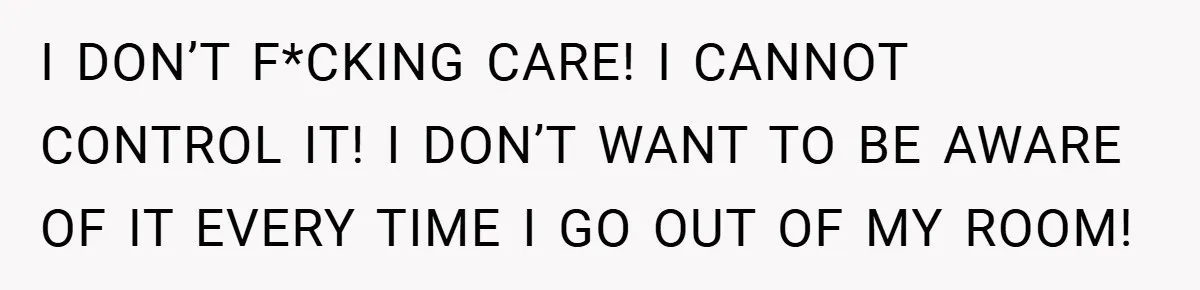 I DON’T F*CKING CARE! I CANNOT CONTROL IT! I DON’T WANT TO BE AWARE OF IT EVERY TIME I GO OUT OF MY ROOM!