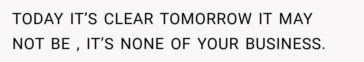 TODAY IT’S CLEAR TOMORROW IT MAY NOT BE , IT’S NONE OF YOUR BUSINESS.