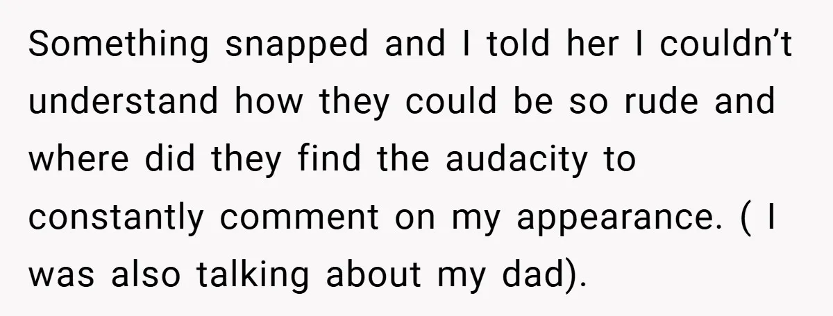 Something snapped and I told her I couldn’t understand how they could be so rude and where did they find the audacity to constantly comment on my appearance. ( I...