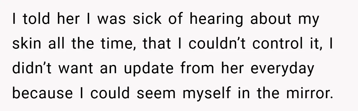 I told her I was sick of hearing about my skin all the time, that I couldn’t control it, I didn’t want an update from her everyday because I could...