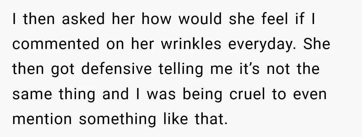 I then asked her how would she feel if I commented on her wrinkles everyday. She then got defensive telling me it’s not the same thing and I was being...