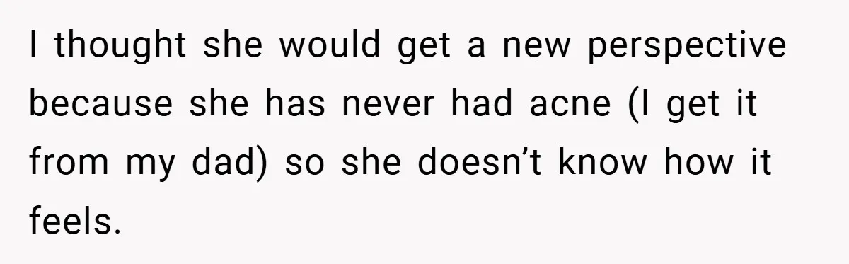 I thought she would get a new perspective because she has never had acne (I get it from my dad) so she doesn’t know how it feels.