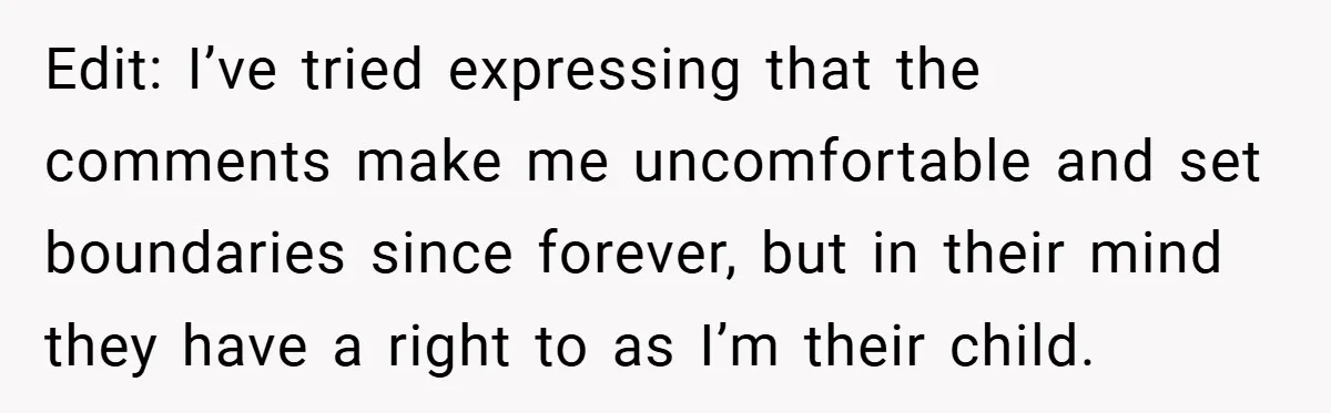 Edit: I’ve tried expressing that the comments make me uncomfortable and set boundaries since forever, but in their mind they have a right to as I’m their child.