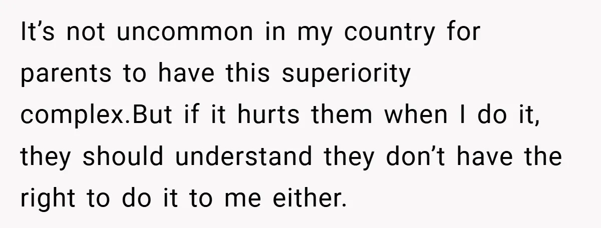 It’s not uncommon in my country for parents to have this superiority complex.But if it hurts them when I do it, they should understand they don’t have the right to...