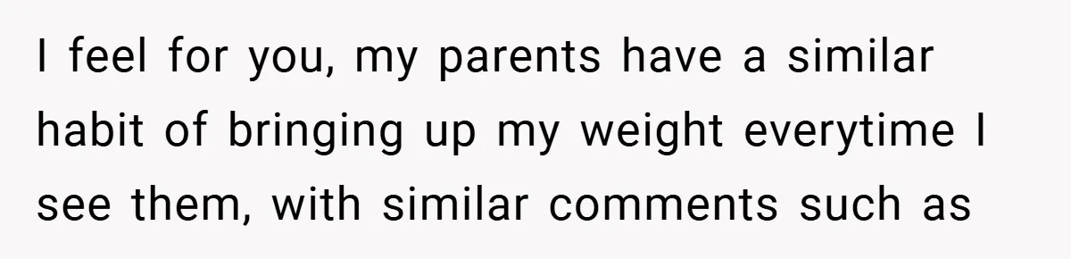 I feel for you, my parents have a similar habit of bringing up my weight everytime I see them, with similar comments such as