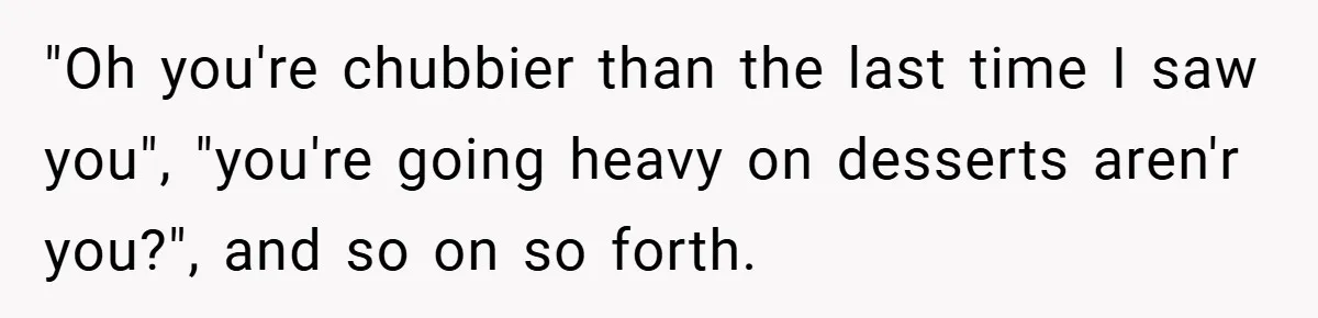 "Oh you're chubbier than the last time I saw you", "you're going heavy on desserts aren'r you?", and so on so forth.