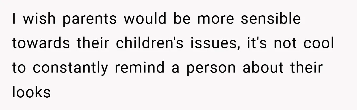 I wish parents would be more sensible towards their children's issues, it's not cool to constantly remind a person about their looks