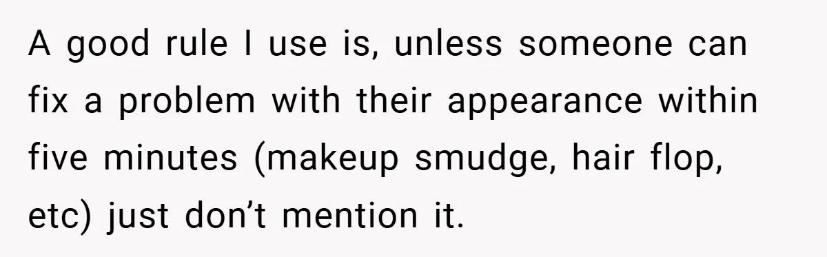 A good rule I use is, unless someone can fix a problem with their appearance within five minutes (makeup smudge, hair flop, etc) just don’t mention it.
