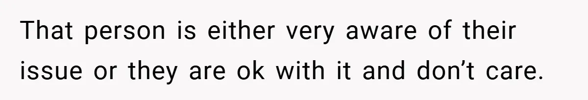 That person is either very aware of their issue or they are ok with it and don’t care.