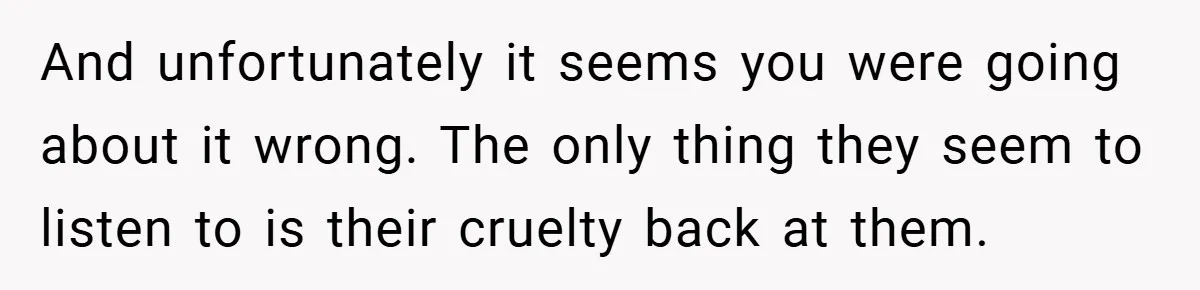 And unfortunately it seems you were going about it wrong. The only thing they seem to listen to is their cruelty back at them.